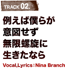 TRACK 02.例えば僕らが意図せず無限螺旋に生きたなら Vocal,Lyrics：Nina Branch